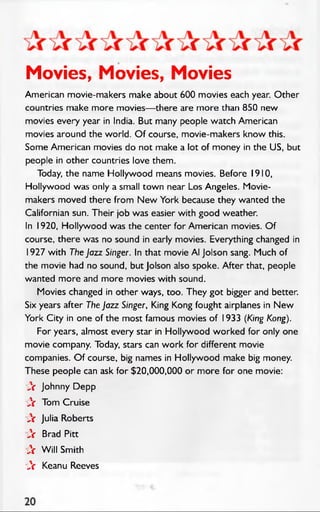 Movies, Movies, Movies
American movie-makers make about 600 movies each year. Other
countries make more movies— there are more than 850 new
movies every year in India. But many people watch American
movies around the world. O f course, movie-makers know this.
Some American movies do not make a lot of money in the US, but
people in other countries love them.
Today, the name Hollywood means movies. Before 1910,
Hollywood was only a small town near Los Angeles. Movie­
makers moved there from N ew York because they wanted the
Californian sun. Their job was easier with good weather.
In 1920, Hollywood was the center for American movies. O f
course, there was no sound in early movies. Everything changed in
1927 with The Jazz Singer. In that movie Al Jolson sang. Much of
the movie had no sound, but Jolson also spoke. After that, people
wanted more and more movies with sound.
Movies changed in other ways, too. They got bigger and better.
Six years after The Jazz Singer, King Kong fought airplanes in New
York City in one of the most famous movies of 1933 (King Kong).
For years, almost every star in Hollywood worked for only one
movie company. Today, stars can work for different movie
companies. O f course, big names in Hollywood make big money.
These people can ask for $20,000,000 or more for one movie:
A Johnny Depp
A Tom Cruise
A Julia Roberts
A Brad Pitt
A W ill Smith
A Keanu Reeves
 