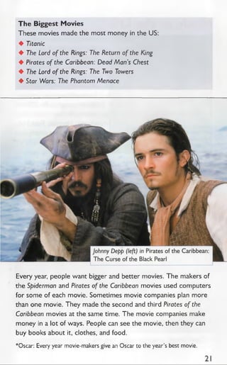 The Biggest Movies
These movies made the most money in the US:
♦ Titanic
♦ The Lord of the Rings: The Return of the King
♦ Pirates of the Caribbean: Dead Man’s Chest
♦ The Lord of the Rings: The Two Towers
♦ Star Wars: The Phantom Menace
Every year, people want bigger and better movies. The makers of
the Spiderman and Pirates of the Caribbean movies used computers
for some of each movie. Sometimes movie companies plan more
than one movie. They made the second and third Pirates of the
Caribbean movies at the same time. The movie companies make
money in a lot of ways. People can see the movie, then they can
buy books about it, clothes, and food.
*Oscar: Every year movie-makers give an Oscar to the year’s best movie.
 