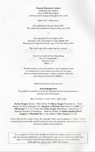 Pearson Education Limited
Edinburgh Gate, Harlow,
Essex CM20 2JE, England
and Associated Companies throughout the world.
ISBN: 978-1-4058-8155-5
First published by Penguin Books 2001
This edition first published by Pearson Education 2008
13
Text copyright ©Vicky Shipton 2001
Illustration ‘The United States’© Janos Marffy 2001
Illustrations for‘High School Life’and p. 15 © Bob Harvey 2001
The moral right of the author has been asserted
Typeset by Graphicraft Ltd, Hong Kong
Set in 11/14pt Bembo
Printed in China
SWTC/13
All rights reserved; no part of this publication may be reproduced, stored
in a retrieval system, or transmitted in any form or by any means,
electronic, mechanical, photocopying, recording or otherunse, without the
prior mitten permission of the Publishers.
Published by Pearson Education Ltd
Acknowledgements
The publisher would like to thank the following for their kind permission to
reproduce their photographs:
(Key: b-bottom; c-centre; 1-left; r-right; t-top)
Action Images: Reuters / Matt Sullivan 18; Alamy Images: Transtock Inc. / David
Benitez 13t; Byron Schumaker 26tr; Aquarius Collection: Walt Disney 21; Corbis: 5, 6;
DK Images: 7,8, 12-13, 26bl, 26br; Getty Images: MLB Photos /TonyTomsic 16;
Matthew Stockman 19; FilmMagic / MarkVon Holden 22; Robert Harding World
Imagery: 4; PhotoEdit Inc.: Cathy Melloan 9; Rex Features: 23, 26tl
Every effort has been made to trace the copyright holders and we apologise in advance lor .my
unintentional omissions.We would be pleased to insert the appropriate acknowledgement in any
subsequent edition of this publication.
For a complete list of the titles available in the Pearson English Readers series, please
visit www.pearsonenglishreaders.com.Alternatively, write to your local Pearson Education
office or to Pearson English Readers Marketing Department, Pearson Education,
Edinburgh Gate, Harlow, Essex CM20 2JE, England.
 