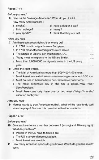 Pages 7-11
Before you read
6 Discuss the “average American.” What do you think?
How many Americans (%):
a smoke? d have a dog or a cat?
b finish college? e marry?
c play sports? f think that they are fat?
While you read
7 Are these sentences right (/) or wrong (X)?
a In 1790 most immigrants were European.
b In 1790 most African immigrants were slaves,
c The Statue of Liberty is in Washington, DC.
d Today most immigrants to the US are British,
e More than 1,000,0000 immigrants arrive in the US every
year.
8 Circle the right words.
a The Mall of America has more than 500/400/100 stores,
b Most Americans eat dinner/lunch/hamburgers at about 5:30 p .m .
c Most houses in America have tw o/three/four bathrooms,
d The most expensive city in the US is Dallas/New York/
San Francisco.
e Most Americans only have one or two w eeks’/days’/m onths’
vacation each year.
After you read
9 Marcos wants to play American football. What will he have to do well
when he plays? Discuss this question with other students.
Pages 12-19
Before you read
10 Give each sentence a number between 1 (wrong) and 10 (very right).
What do you think?
a People in the US have to have a car.
b The US is a very dangerous place,
c Most Americans are rich.
11 How many American sports do you know? Which do you like most?
Why?
 