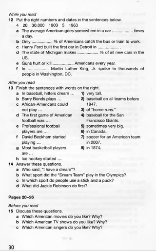 While you read
12 Put the right numbers and dates in the sentences below.
4 20 30,000 1903 5 1963
a The average American goes somewhere in a c a r.................times
a day.
b O nly................. % of Americans catch the bus or train to work.
c Henry Ford built the first car in Detroit in ...................
d The state of Michigan m akes.................% of all new cars in the
US.
e Guns hurt or kill................. Americans every year.
f In ................. Martin Luther King, Jr. spoke to thousands of
people in Washington, DC.
After you read
13 Finish the sentences with words on the right.
a In baseball, hitters dream ... D very tall.
b Barry Bonds plays ... 2) baseball on all teams before
c African-Americans could 1947.
not play ... 3) of “home runs.”
d The first game of American 4) baseball for the San
football was ... Francisco Giants.
e Professional football 5) sometimes very big.
players are ... 6) in Canada.
f David Beckham started 7) soccer for an American team
playing ... in 2007.
g Most basketball players 8) in 1874.
are ...
h Ice hockey started ...
14 Answer these questions.
a Who said, “I have a dream”?
b What sport did the “Dream Team” play in the Olympics?
c In which sport do people use a stick and a puck?
d What did Jackie Robinson do first?
Pages 20-26
Before you read
15 Discuss these questions.
a Which American movies do you like? Why?
b Which American TV shows do you like? Why?
c Which American singers do you like? Why?
 
