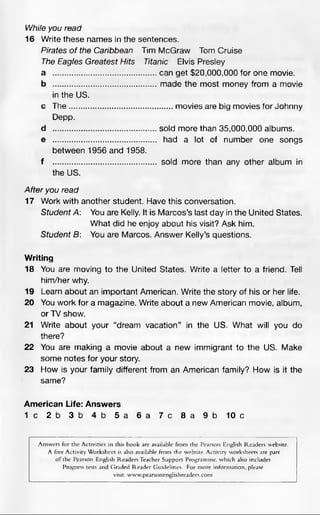 While you read
16 Write these names in the sentences.
Pirates o f the Caribbean Tim McGraw Tom Cruise
The Eagles Greatest Hits Titanic Elvis Presley
a ...........................................can get $20,000,000 for one movie.
b ...........................................made the most money from a movie
in the US.
c The........................................... movies are big movies for Johnny
Depp.
d ...........................................sold more than 35,000,000 albums.
e ........................................... had a lot of number one songs
between 1956 and 1958.
f ........................................... sold more than any other album in
the US.
After you read
17 Work with another student. Have this conversation.
Student A: You are Kelly. It is Marcos’s last day in the United States.
What did he enjoy about his visit? Ask him.
Student 6: You are Marcos. Answer Kelly’s questions.
Writing
18 You are moving to the United States. Write a letter to a friend. Tell
him/her why.
19 Learn about an important American. Write the story of his or her life.
20 You work for a magazine. Write about a new American movie, album,
or TV show.
21 Write about your “dream vacation” in the US. What will you do
there?
22 You are making a movie about a new immigrant to the US. Make
some notes for your story.
23 How is your family different from an American family? How is it the
same?
American Life: Answers
1 c 2 b 3 b 4 b 5 a 6 a 7 c 8 a 9 b 10 c
Answers for the Activities in this book are available from the Pearson English Readers website.
A free ActivityWorksheet is also available from the website.Activity worksheets are part
of the Pearson English ReadersTeacher Support Programme, which also includes
Progress tests and Graded Reader Guidelines. For more information, please
visit: www.pearsonenglishreaders.com
 
