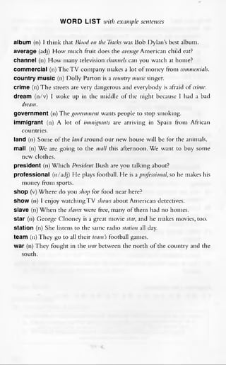 WORD LIST with example sentences
album (n) I think that Blood on theTracks was Bob Dylan’s best album,
average (adj) How much fruit does the averageAmerican child eat?
channel (n) How many television channels can you watch at home?
commercial (n) The TV company makes a lot of money from commercials.
country music (n) Dolly Parton is a country music singer,
crime (n) The streets are very dangerous and everybody is afraid of crime.
dream (n/v) I woke up in the middle of the night because 1 had a bad
dream.
government (n) Thegovernment wants people to stop smoking,
immigrant (n) A lot of immigrants are arriving in Spain from African
countries.
land (n) Some ofthe land around our new house will be for the animals,
mall (n) We are going to the mall this afternoon. We want to buy some
new clothes.
president (n) Which President Bush are you talking about?
professional (n/adj) He plays football. He is aprofessional,so he makes his
money from sports.
Shop (v) Where do you shop for food near here?
show (n) I enjoy watchingTV shows about American detectives.
slave (n) When the slaves were free, many ofthem had no homes.
star (n) George Clooney is a great movie star,and he makes movies, too.
station (n) She listens to the same radio station all day.
team (n) They go to all their team’s football games.
war (n) They fought in the warbetween the north of the country and the
south.
 