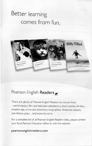 Better learning
comes from fun.
Pearson English Readers^
There are plenty of Pearson English Readers to choose from
- world classics, film and television adaptations, short stories, thrillers,
modern-day crime and adventure, biographies, American classics,
non-fiction, plays ... and more to come.
For a complete list of all Pearson English Readers titles, please contact
your local Pearson Education office or visit the website.
pearsonenglishreaders.com
 