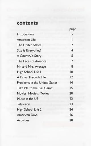 contents
Introduction
page
iv
American Life 1
The United States 2
Size is Everything! 4
A Country’s Story 5
The Faces of America 7
Mr. and Mrs. Average 8
High School Life 1 10
A Drive Through Life 12
Problems in the United States 14
Take Me to the Ball Game! 15
Movies, Movies, Movies 20
Music in the US 22
Television 23
High School Life 2 24
American Days 26
Activities 28
 