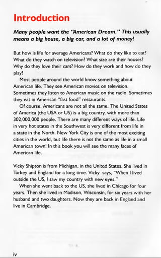 Introduction
Many people want the “American Dream.” This usually
means a big house, a big car, and a lot of money!
But how is life for average Americans? W hat do they like to eat?
W hat do they watch on television? W hat size are their houses?
W hy do they love their cars? How do they work and how do they
play?
Most people around the world know something about
American life. They see American movies on television.
Sometimes they listen to American music on the radio. Sometimes
they eat in American “ fast food” restaurants.
O f course, Americans are not all the same. The United States
of America (the USA or US) is a big country, with more than
302,000,000 people. There are many different ways of life. Life
in very hot states in the Southwest is very different from life in
a state in the North. N ew York City is one of the most exciting
cities in the world, but life there is not the same as life in a small
American town! In this book you will see the many faces of
American life.
Vicky Shipton is from Michigan, in the United States. She lived in
Turkey and England for a long time. Vicky says, “When I lived
outside the US, I saw my country with new eyes.”
When she went back to the US, she lived in Chicago for four
years. Then she lived in Madison, Wisconsin, for six years with her
husband and two daughters. N ow they are back in England and
live in Cambridge.
 