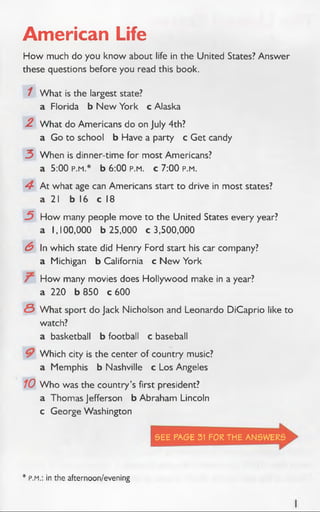 American Life
How much do you know about life in the United States? Answer
these questions before you read this book.
1 What is the largest state?
a Florida b N ew York c Alaska
.2 W hat do Americans do on July 4th?
a Go to school b Have a party c Get candy
3 When is dinner-time for most Americans?
a 5:00 p.m.* b 6:00 p.m. c 7:00 p.m.
4 At what age can Americans start to drive in most states?
a 21 b 16 c 18
3 How many people move to the United States every year?
a 1,100,000 b 25,000 c 3,500,000
6 In which state did Henry Ford start his car company?
a Michigan b California c N ew York
How many movies does Hollywood make in a year?
a 220 b 850 c 600
<S What sport do Jack Nicholson and Leonardo DiCaprio like to
watch?
a basketball b football c baseball
Which city is the center of country music?
a Memphis b Nashville c Los Angeles
10 W ho was the country’s first president?
a Thomas Jefferson b Abraham Lincoln
c George Washington
SEE PAGE 31 FOR THE ANSWERS
* P.M.: in the afternoon/evening
 