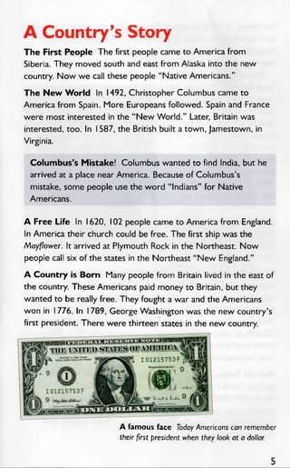 A Country’s Story
The First People The first people came to America from
Siberia. They moved south and east from Alaska into the new
country. Now we call these people “ Native Americans.”
The New W orld In 1492, Christopher Columbus came to
America from Spain. More Europeans followed. Spain and France
were most interested in the “ New W orld.” Later, Britain was
interested, too. In 1587, the British built a town, Jamestown, in
Virginia.
Columbus’s Mistake! Columbus wanted to find India, but he
arrived at a place near America. Because of Columbus’s
mistake, some people use the word “ Indians” for Native
Americans.
A Free Life In 1620, 102 people came to America from England.
In America their church could be free. The first ship was the
Mayflower. It arrived at Plymouth Rock in the Northeast. Now
people call six of the states in the Northeast “ N ew England.”
A Country is Born Many people from Britain lived in the east of
the country. These Americans paid money to Britain, but they
wanted to be really free. They fought a war and the Americans
won in I 776. In 1789, George Washington was the new country’s
first president. There were thirteen states in the new country.
A famous face Today Americans can remember
their first president when they look at a dollar.
 