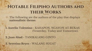 Notable Filipino Authors and
their Works
✣ The following are the authors of the play that displays
nationalistic theme:
1. Aurelio Tolentino - KAHAPON, NGAYON AT BUKAS
(Yesterday, Today and Tomorrow).
2. Juan Abad - TANIKALANG GINTO
3. Severino Reyes - WALANG SUGAT
10
 