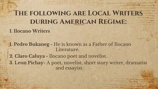 The following are Local Writers
during American Regime:
I. Ilocano Writers
1. Pedro Bukaneg - He is known as a Father of Ilocano
Literature.
2. Claro Caluya - Ilocano poet and novelist.
3. Leon Pichay- A poet, novelist, short story writer, dramatist
and essayist.
13
 