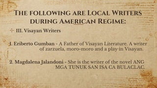 ✣ III. Visayan Writers
1. Eriberto Gumban - A Father of Visayan Literature. A writer
of zarzuela, moro-moro and a play in Visayan.
2. Magdalena Jalandoni - She is the writer of the novel ANG
MGA TUNUK SAN ISA CA BULACLAC.
15
The following are Local Writers
during American Regime:
 