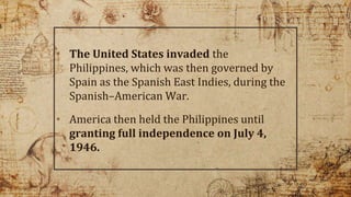 • The United States invaded the
Philippines, which was then governed by
Spain as the Spanish East Indies, during the
Spanish–American War.
• America then held the Philippines until
granting full independence on July 4,
1946.
3
 