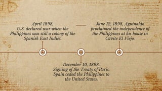 April 1898,
U.S. declared war when the
Philippines was still a colony of the
Spanish East Indies.
December 10, 1898.
Signing of the Treaty of Paris.
Spain ceded the Philippines to
the United States.
June 12, 1898, Aguinaldo
proclaimed the independence of
the Philippines at his house in
Cavite El Viejo.
4
 