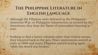 ✣ Although the Filipinos were defeated in the Philippine-
American War, or Philippine Insurrection as termed by the
Americans, they kept the flame of nationalism burning as
ever.
✣ Seeking to find a better solution other than violent means,
they resorted back to the pen. Peace movements started as
early as 1900 and many Filipinos started writing again
“after the sword was broken.”
6
The Philippine Literature in
English language
 