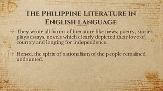 ✣ They wrote all forms of literature like news, poetry, stories,
plays essays, novels which clearly depicted their love of
country and longing for independence.
✣ Hence, the spirit of nationalism of the people remained
undaunted.
7
The Philippine Literature in
English language
 