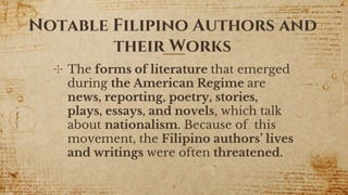 Notable Filipino Authors and
their Works
✣ The forms of literature that emerged
during the American Regime are
news, reporting, poetry, stories,
plays, essays, and novels, which talk
about nationalism. Because of this
movement, the Filipino authors’ lives
and writings were often threatened.
8
 