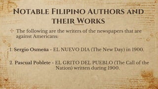 Notable Filipino Authors and
their Works
✣ The following are the writers of the newspapers that are
against Americans:
1. Sergio Osmeña - EL NUEVO DIA (The New Day) in 1900.
2. Pascual Poblete - EL GRITO DEL PUEBLO (The Call of the
Nation) written during 1900.
9
 