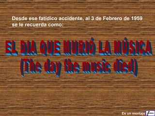 EL DIA QUE MURIÓ LA MÚSICA  (The day the music died) Desde ese fatídico accidente, al 3 de Febrero de 1959 se le recuerda como: Es un montaje 