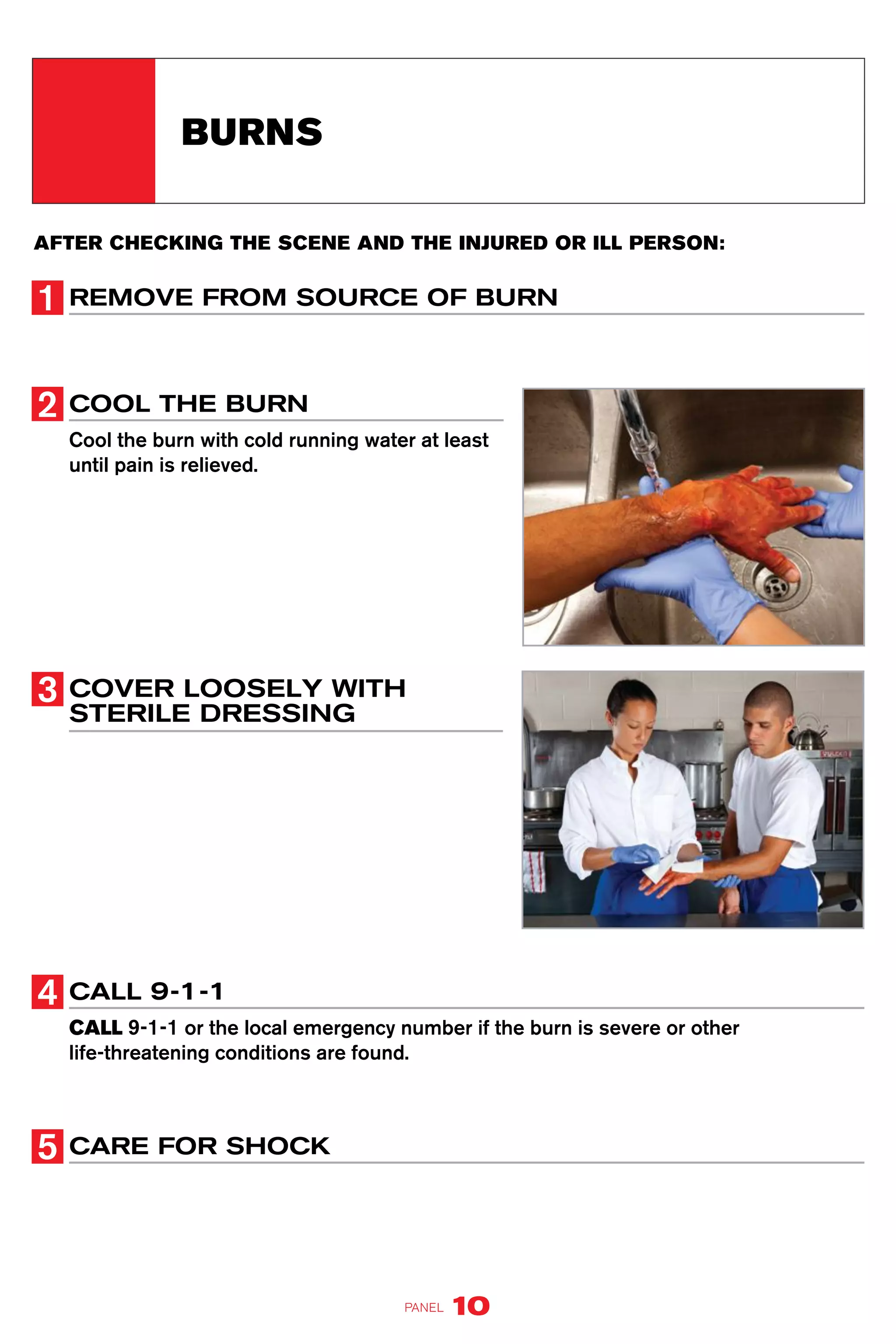 AFTER CHECKING THE SCENE AND THE INJURED OR ILL PERSON:
REMOVE FROM SOURCE OF BURN
COOL THE BURN
Cool the burn with cold running water at least
until pain is relieved.
COVER LOOSELY WITH
STERILE DRESSING
CALL 9-1-1
CALL 9-1-1 or the local emergency number if the burn is severe or other
life-threatening conditions are found.
CARE FOR SHOCK
BURNS
PANEL 10
 