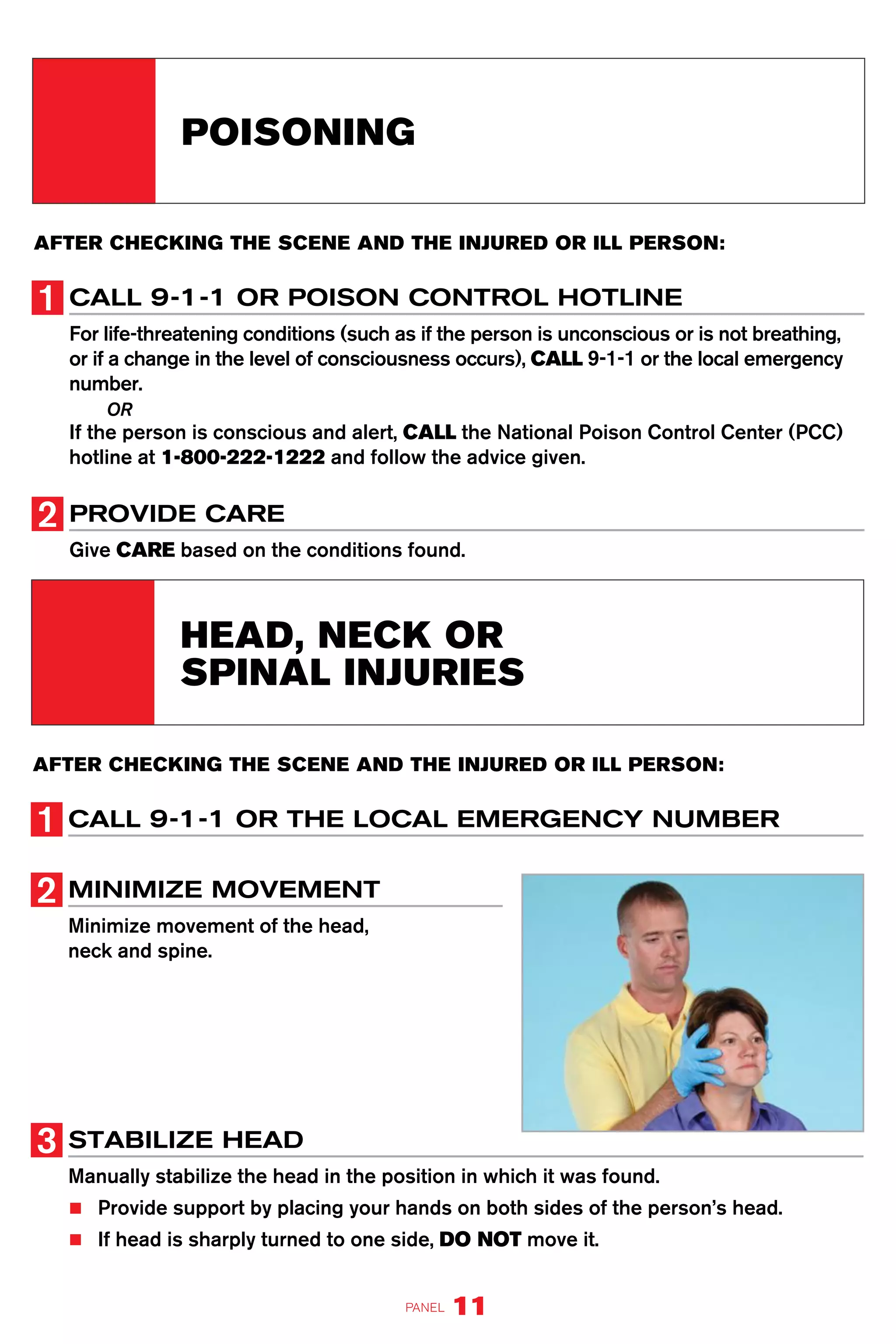 AFTER CHECKING THE SCENE AND THE INJURED OR ILL PERSON:
CALL 9-1-1 OR POISON CONTROL HOTLINE
For life-threatening conditions (such as if the person is unconscious or is not breathing,
or if a change in the level of consciousness occurs), CALL 9-1-1 or the local emergency
number.
OR
If the person is conscious and alert, CALL the National Poison Control Center (PCC)
hotline at 1-800-222-1222 and follow the advice given.
PROVIDE CARE
Give CARE based on the conditions found.
POISONING
AFTER CHECKING THE SCENE AND THE INJURED OR ILL PERSON:
CALL 9-1-1 OR THE LOCAL EMERGENCY NUMBER
MINIMIZE MOVEMENT
Minimize movement of the head,
neck and spine.
STABILIZE HEAD
Manually stabilize the head in the position in which it was found.
■■ Provide support by placing your hands on both sides of the person’s head.
■■ If head is sharply turned to one side, DO NOT move it.
HEAD, NECK OR
SPINAL INJURIES
PANEL 11
 