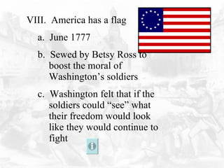 VIII.  America has a flag a.  June 1777 b.  Sewed by Betsy Ross to boost the moral of Washington’s soldiers c.  Washington felt that if the soldiers could “see” what their freedom would look like they would continue to fight 
