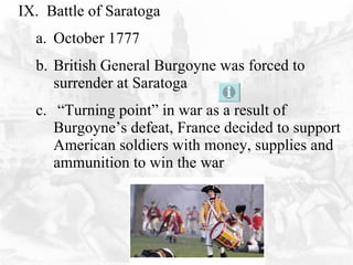 IX.  Battle of Saratoga October 1777 British General Burgoyne was forced to surrender at Saratoga  “ Turning point” in war as a result of Burgoyne’s defeat, France decided to support American soldiers with money, supplies and ammunition to win the war 