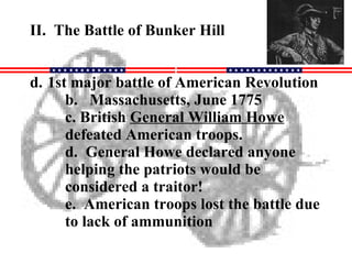 II.  The Battle of Bunker Hill 1st major battle of American Revolution b.  Massachusetts, June 1775 c. British  General William Howe  defeated American troops. d.  General Howe declared anyone helping the patriots would be considered a traitor! e.  American troops lost the battle due to lack of ammunition 