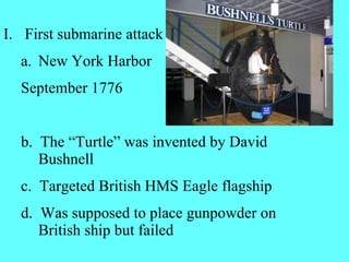 First submarine attack New York Harbor  September 1776 b.  The “Turtle” was invented by David Bushnell c.  Targeted British HMS Eagle flagship  d.  Was supposed to place gunpowder on British ship but failed 