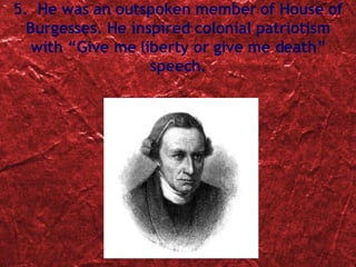 5.  He was an  outspoken member of House of Burgesses. He inspired colonial patriotism with “Give me liberty or give me death” speech. 
