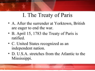 I. The Treaty of Paris A. After the surrender at Yorktown, British are eager to end the war. B. April 15, 1783 the Treaty of Paris is ratified. C. United States recognized as an independent nation. D. U.S.A. stretches from the Atlantic to the Mississippi.  