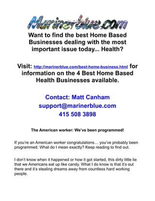 Want to find the best Home Based
        Businesses dealing with the most
         important issue today... Health?

 Visit: http://marinerblue.com/best-home-business.html for
  information on the 4 Best Home Based
         Health Businesses available.

                Contact: Matt Canham
              support@marinerblue.com
                    415 508 3898

          The American worker: We’ve been programmed!


If you’re an American worker congratulations… you’ve probably been
programmed. What do I mean exactly? Keep reading to find out.


I don’t know when it happened or how it got started, this dirty little lie
that we Americans eat up like candy. What I do know is that it’s out
there and it’s stealing dreams away from countless hard working
people.
 