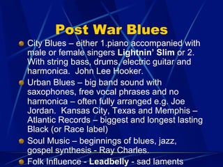 Post War Blues
!   City Blues – either 1.piano accompanied with
male or female singers Lightnin’ Slim or 2.
With string bass, drums, electric guitar and
harmonica. John Lee Hooker.
!   Urban Blues – big band sound with
saxophones, free vocal phrases and no
harmonica – often fully arranged e.g. Joe
Jordan. Kansas City, Texas and Memphis –
Atlantic Records – biggest and longest lasting
Black (or Race label)
!   Soul Music – beginnings of blues, jazz,
gospel synthesis - Ray Charles.
!   Folk Influence - Leadbelly - sad laments
 