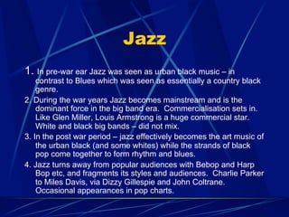 Jazz
1. In pre-war ear Jazz was seen as urban black music – in
contrast to Blues which was seen as essentially a country black
genre.
2. During the war years Jazz becomes mainstream and is the
dominant force in the big band era. Commercialisation sets in.
Like Glen Miller, Louis Armstrong is a huge commercial star.
White and black big bands – did not mix.
3. In the post war period – jazz effectively becomes the art music of
the urban black (and some whites) while the strands of black
pop come together to form rhythm and blues.
4. Jazz turns away from popular audiences with Bebop and Harp
Bop etc, and fragments its styles and audiences. Charlie Parker
to Miles Davis, via Dizzy Gillespie and John Coltrane.
Occasional appearances in pop charts.
 