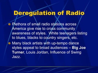 Deregulation of Radio
!   Plethora of small radio stations across
America give rise to cross community
awareness of styles. White teenagers listing
to blues, blacks to country singers, etc.
!   Many black artists with up-tempo dance
styles appeal to broad audiences – Big Joe
Turner, Louis Jordan, Influence of Swing
Jazz.
 