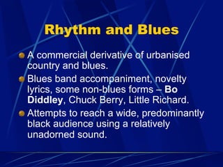 Rhythm and Blues
!   A commercial derivative of urbanised
country and blues.
!   Blues band accompaniment, novelty
lyrics, some non-blues forms – Bo
Diddley, Chuck Berry, Little Richard.
!   Attempts to reach a wide, predominantly
black audience using a relatively
unadorned sound.
 