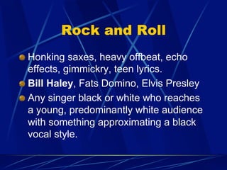 Rock and Roll
!   Honking saxes, heavy offbeat, echo
effects, gimmickry, teen lyrics.
!   Bill Haley, Fats Domino, Elvis Presley
!   Any singer black or white who reaches
a young, predominantly white audience
with something approximating a black
vocal style.
 