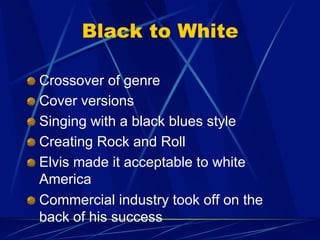 Black to White
!   Crossover of genre
!   Cover versions
!   Singing with a black blues style
!   Creating Rock and Roll
!   Elvis made it acceptable to white
America
!   Commercial industry took off on the
back of his success
 