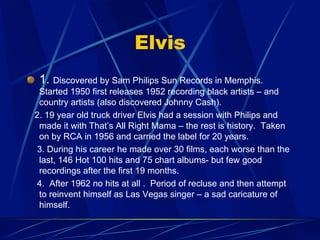 Elvis
!   1. Discovered by Sam Philips Sun Records in Memphis.
Started 1950 first releases 1952 recording black artists – and
country artists (also discovered Johnny Cash).
2. 19 year old truck driver Elvis had a session with Philips and
made it with That’s All Right Mama – the rest is history. Taken
on by RCA in 1956 and carried the label for 20 years.
3. During his career he made over 30 films, each worse than the
last, 146 Hot 100 hits and 75 chart albums- but few good
recordings after the first 19 months.
4. After 1962 no hits at all . Period of recluse and then attempt
to reinvent himself as Las Vegas singer – a sad caricature of
himself.
 