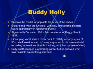 Buddy Holly
!   Became the model for pop acts for much of the sixties.
!   Guitar band (with the Crickets) with new innovations in studio
sound (particularly in recording drums).
!   Signed with Decca in 1956 - first number one `Peggy Sue’ in
1957.
!   Hiccupping vocal style a throw back to hillbilly country styles of
30s. Yet looked forward in many ways - wrote his own material,
recording innovations (double tracking, etc), line up (use of strat)
!   Early death stopped a promising career but he showed what
was possible an electric guitar band.
 