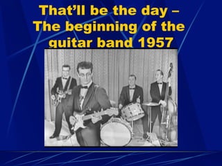 That’ll be the day –
The beginning of the
guitar band 1957
 