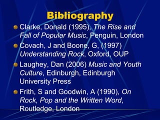 Bibliography
!   Clarke, Donald (1995), The Rise and
Fall of Popular Music, Penguin, London
!   Covach, J and Boone, G, (1997)
Understanding Rock, Oxford, OUP
!   Laughey, Dan (2006) Music and Youth
Culture, Edinburgh, Edinburgh
University Press
!   Frith, S and Goodwin, A (1990), On
Rock, Pop and the Written Word,
Routledge, London
 