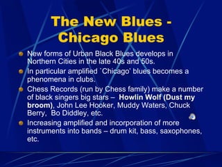 The New Blues -
Chicago Blues
!   New forms of Urban Black Blues develops in
Northern Cities in the late 40s and 50s.
!   In particular amplified `Chicago’ blues becomes a
phenomena in clubs.
!   Chess Records (run by Chess family) make a number
of black singers big stars – Howlin Wolf (Dust my
broom), John Lee Hooker, Muddy Waters, Chuck
Berry, Bo Diddley, etc.
!   Increasing amplified and incorporation of more
instruments into bands – drum kit, bass, saxophones,
etc.
 