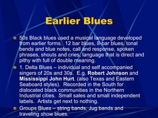 Earlier Blues
!   50s Black blues used a musical language developed
from earlier forms. 12 bar blues, 8-bar blues, tonal
bends and blue notes, call and response, spoken
phrases, shouts and cries, language that is direct and
pithy with full of double meaning.
!   1. Delta Blues – individual and self accompanied
singers of 20s and 30s. E.g. Robert Johnson and
Mississippi John Hurt. (also Texas and Eastern
Seaboard styles). Recorded in the South for
dislocated black communities in the Northern
Industrial cities. Small sales and small independent
labels. Artists get next to nothing.
!   Groups Blues – string bands, Jug bands and
traveling show blues.
 