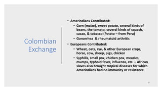 Colombian
Exchange
• Amerindians Contributed:
• Corn (maize), sweet potato, several kinds of
beans, the tomato, several kinds of squash,
cacao, & tobacco (Potato – from Peru)
• Gonorrhea & rheumatoid arthritis
• Europeans Contributed:
• Wheat, oats, rye, & other European crops,
horse, cow, sheep, pigs, chicken
• Syphilis, small pox, chicken pox, measles,
mumps, typhoid fever, influenza, etc. – African
slaves also brought tropical diseases for which
Amerindians had no immunity or resistance
 