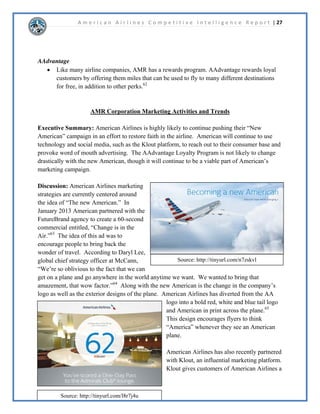A m e r i c a n A i r l i n e s C o m p e t i t i v e I n t e l l i g e n c e R e p o r t | 13 
 
 
 
 
XUUHQW(YHQWV 
 
 
6WUDWHJLHV 
,QWHUQDO 
x 0RGHUQL]HIOHHWWRUHGXFH 
IXHOFRVWV 
x 5HQHJRWLDWHFRQWUDFWVDQG 
UHPRYHLQHVVHQWLDOVHUYLFHV 
WRORZHURSHUDWLQJFRVWV 
x 5HVWUXFWXUHFRPSDQH[LW 
KDSWHU%DQNUXSWF 
([WHUQDO 
x 0HUJHZLWK86$LUZDVWR 
HPHUJHIURPEDQNUXSWF 
H[SDQGWRQHZORFDWLRQV 
DQGFRPSHWHPRUH 
HIIHFWLYHOZLWKRWKHU 
DLUOLQHV 
x 0DUNHW³7KH1HZ 
$PHULFDQ´WRJHQHUDWH 
DQWLFLSDWLRQDQGDZDUHQHVV 
RIWKHPHUJHU 
)LQDQFLDO3HUIRUPDQFH 
%DQNUXSWF 
x $05GHFODUHGEDQNUXSWF 
LQ1RYHPEHULQ 
-DQXDUWKHFRPSDQ 
UHOHDVHGWKHLUEDQNUXSWF 
HPHUJHQFHSODQ 
6WRFNSULFH 
x 6HOOLQJSULFHGURSSHGWR 
DIWHUEDQNUXSWF 
DQQRXQFHPHQWVLQFHWKHQ 
WKHSULFHKDVLQFUHDVHGRYHU 
HYHQWKRXJK$05 
LVVWLOOEDQNUXSW 
1HWLQFRPH 
x 1HWLQFRPHIRULV 
PLOOLRQXSIURP 
PLOOLRQLQ 
2SHUDWLRQVDQG 
DSDFLWLHV 
RPSDQ+4 
x )RUW:RUWK7; 
+XEORFDWLRQV 
x 1HZRUNLW 
x 'DOODV)RUW:RUWK 
x /RV$QJHOHV 
x KLFDJR 
x 0LDPL 
6WDWLVWLFVGDLO 