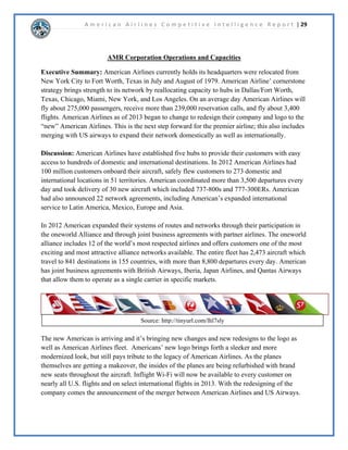 A m e r i c a n A i r l i n e s C o m p e t i t i v e I n t e l l i g e n c e R e p o r t | 14 
 
$05RUSRUDWLRQ3RUWHU¶VRUQHUV$QDOVLV 
x Restructuring of American 
Airlines, “the new American.” 
x Implementation of cost cutting 
programs including the 
purchasing of new airplanes. 
x Rely on the AAdvantage Loyalty 
Program to be the backbone of 
our consumer base. 
Response Profile: 
Current Strategy: 
x In a bad financial position, but looking to emerge from 
bankruptcy and dominate the market. 
x Introducing new airplanes that are technologically 
advanced and will help in reducing costs, most notably fuel. 
x Merger with U.S. Airways will increase an already expansive 
route system. 
x The AAdvantage program will grow with the pending 
merger and increase loyalty among business travelers. 
Capabilities: 
Strengths 
x Part of the oneworld alliance. 
x Approximately 900 aircrafts that serve 
3,400 flights daily. 
x Largest airline loyalty program. 
Weaknesses 
x Negative net income. 
x Filed for chapter 11 reorganization. 
x Will be disorganized due to the 
merger initially. 
Future Goals: 
x Implement innovative ideas and 
wise investments to minimize 
our environmental footprint. 
x Become the largest airline in 
the world. 
x Increase international presence. 
Assumptions: 
x Fuel costs will continue to rise. 
x The merger with U.S. Airways 
will return American Airlines to 
financial prosperity. 
x Passengers will seek more 
technologically friendly airlines. 
 