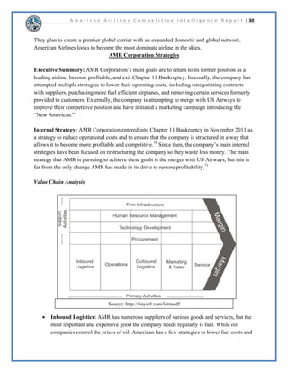 A m e r i c a n A i r l i n e s C o m p e t i t i v e I n t e l l i g e n c e R e p o r t | 15 
([HFXWLYH6XPPDU 
$PHULFDQ$LUOLQHVLVOLNHOWRVXFFHHGLQPHHWLQJWKHLUIXWXUHJRDOVDVWKHODUJHVWDLUOLQHLQWKH 
ZRUOG7KHSODQQHGPHUJHUZLWK86$LUZDVLVORRNLQJSRVLWLYHZKLFKZLOOLQFUHDVH 
$PHULFDQ¶VDOUHDGYDVWURXWHQHWZRUN)XUWKHUPRUHLWLVDVVXPHGWKDWIXHOFRVWVZLOOULVHDQG 
WKHGHPDQGIRUDGYDQFHGWHFKQRORJLQSODQVZLOOLQFUHDVH,WLVOLNHOWKDW$PHULFDQ$LUOLQHV 
ZLOOWUWRH[SDQGRQWKHLURXQJHUIOHHWWRPHHWWKHVHDVVXPSWLRQVXUUHQWO$PHULFDQ 
$LUOLQHVLVKLQGHUHGEWKHLUILQDQFLDOSHUIRUPDQFHEXWWKHUHFHQWDQQRXQFHPHQWRIWKH³QHZ 
$PHULFDQ´LVOLNHOWRKHOSWKHPHPHUJHIURPEDQNUXSWF 
'LVFXVVLRQ 
)XWXUH*RDOV 
$PHULFDQ$LUOLQHVPDLQJRDOIRUWKHIXWXUHLVWREHFRPHWKHODUJHVWDLUOLQHLQWKHZRUOG7KH 
SODQQHGPHUJHUZLWK86$LUZDVDVZHOODV$PHULFDQ¶VDOUHDGH[SDQVLYHURXWHQHWZRUNLQ 
FRPELQDWLRQZLWKWKHRQHZRUOGDOOLDQFHZLOODOORZWKHPWRDFKLHYHWKLVJRDO7KHFRPELQHG 
URXWHQHWZRUNZLOODOVRLQFUHDVH$PHULFDQ$LUOLQHVLQWHUQDWLRQDOSUHVHQFHDPDUNHWWKDW 
$PHULFDQ$LUOLQHVLVFXUUHQWOVHHNLQJJURZWKLQ)XUWKHUPRUH$PHULFDQ$LUOLQHVSODQVWR 
LPSOHPHQWLQQRYDWLYHLGHDVDQGDGYDQFHGWHFKQRORJWRKHOSLQUHGXFLQJFRVWVDVZHOODV 
SURYLGLQJWKHLUFXVWRPHUVZLWKJUHDWHUVHUYLFH 
$VVXPSWLRQV 
$PHULFDQ$LUOLQHVDQG86$LUZDVDUHERWKH[SHFWLQJWKDWWKHPHUJHUZLOOQRWRQOPDNH 
$PHULFDQ$LUOLQHVWKHODUJHVWSDVVHQJHUDLUOLQHFRPSDQLQWKHZRUOGEXWWKDWLWZLOODOVRDOORZ 
$PHULFDQ$LUOLQHVWRHPHUJHIURPEDQNUXSWFDQGEHFRPHDSURILWDEOHFRPSDQRQFHDJDLQ,WLV 
DOVRDVVXPHGWKHIXHOFRVWVZLOOFRQWLQXHWRULVHUHVXOWLQJLQDLUOLQHFRPSDQLHVWRVHHNPRUH 
HIILFLHQWDLUSODQHVRUDOWHUQDWLYHIXHOV/DVWOFXVWRPHUVZLOOFRQWLQXHWRVHHNDGYDQFHG 
WHFKQRORJLPSOHPHQWHGLQDLUOLQHVSHFLILFDOOLQIOLJKW:L)LDVZHOODVHQWHUWDLQPHQW 
XUUHQW6WUDWHJ 
XUUHQWO$PHULFDQ$LUOLQHVLVLQWKHSURFHVVRIEHFRPLQJWKH³QHZ$PHULFDQ´7KLVLQFOXGHVD 
UHYDPSHGORJRDQGFRUSRUDWHUHVWUXFWXULQJ$OVR$PHULFDQ$LUOLQHVLVVHHNLQJWRFXWFRVWVIURP 
PDQDJHPHQWWRIXHO%FXWWLQJFRVWV$PHULFDQZLOOEHDEOHWRLQFUHDVHWKHLUUHYHQXHDQG 
HYHQWXDOOHPHUJHIURPEDQNUXSWF/DVWO$PHULFDQLVUHOLQJRQWKH$$GYDQWDJHSURJUDPWR 
EHWKHEDFNERQHRIWKHLUFRQVXPHUEDVH7KHLUORDOWSURJUDPDFFRXQWVIRUDFRQVLGHUDWH 
DPRXQWRIWKHLUSDVVHQJHUV 
 
 
 