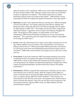 A m e r i c a n A i r l i n e s C o m p e t i t i v e I n t e l l i g e n c e R e p o r t | 16 
DSDELOLWLHV 
6WUHQJWKV 
$PHULFDQ$LUOLQHVELJJHVWVWUHQJWKLVWKDWWKHDOUHDGKDYHDQH[WUHPHOYDVWURXWHQHWZRUN 
ERWKGRPHVWLFDOODQGLQWHUQDWLRQDOO$VSDUWRIWKHRQHZRUOGDOOLDQFH$PHULFDQLVDEOHWR 
WHDPXSZLWKRWKHUDLUOLQHVWRJUHDWHUVHUYLFHWKHLUFXVWRPHUV$PHULFDQ¶VVWUHQJWKVDOVRLQFOXGH 
WKHLUDLUFUDIWVRIZKLFKDUHEUDQGQHZDVZHOODVWKHLUIOLJKWVGDLOWKHPRVWLQWKH 
8QLWHG6WDWHV:LWKWKHPHUJHUZLWK86$LUZDV$PHULFDQ$LUOLQHVZLOOKDYHWKHODUJHVW 
FRPPHUFLDOIOHHWLQWKHZRUOGDQGZLOOEHDEOHWRRIIHUIOLJKWVWRPRUHORFDWLRQVWKDQDQ 
GRPHVWLFRULQWHUQDWLRQDOFRPSHWLWRU$PHULFDQ$LUOLQHVDOVRKDVRQHRIWKHODUJHVWDQGROGHVW 
ORDOWSURJUDPV$$GYDQWDJHZKLFKZLOOJURZHYHQPRUHGXHWRWKHPHUJHUZLWK86 
$LUZDV7KHSURJUDPRIIHUVLQFHQWLYHVWRIORQ$PHULFDQ$LUOLQHVIOLJKWVIRUWKRVHHQUROOHGLQ 
WKHSURJUDPDQGRIIHUVDFRPSHWLWLYHDGYDQWDJHRYHUFRPSDQLHVZLWKVPDOOHUOHVVHVWDEOLVKHG 
ORDOWSURJUDPV 
:HDNQHVVHV 
$PHULFDQ$LUOLQHVLVKLQGHUHGEWKHLUILQDQFLDOSHUIRUPDQFH7KHFRPSDQKDVKDGQHJDWLYH 
QHWLQFRPHIRUWKHSDVWIHZHDUVZKLFKOHGWRWKHFRPSDQILOLQJIRUFKDSWHUUHRUJDQL]DWLRQ 
EDQNUXSWFLQ7KHFRPSDQ¶VILQDQFLDOGLIILFXOWLHVKDYHOHGWRHPSORHHODRIIVDQGRWKHU 
FRVWFXWWLQJPHDVXUHVEHLQJLPSOHPHQWHGZKLFKKDVVWUDLQHGUHODWLRQVKLSVEHWZHHQWKHXQLRQ 
DQG$PHULFDQ$LUOLQHV7KLVPDKDYHFRQWULEXWHGWRWKHIDFWWKDW$PHULFDQKDVEHHQUDWHG 
SRRUOIRUWKHLUFXVWRPHUVHUYLFHLQWKHSDVWIHZHDUVEFRQVXPHUV$OWKRXJKWKHPHUJHULV 
H[SHFWHGWRLPSURYHWKHFRPSDQ¶VILQDQFLDOSRVLWLRQLWZLOOOHDGWRQHZFKDOOHQJHVDQG 
ZHDNQHVVWKDWWKHFRPSDQZLOOKDYHWRIDFH2QFHWKHPHUJHURFFXUVWZRGLIIHUHQWFRPSDQLHV 
ZLOOKDYHWRFRPELQHWKHLUHPSORHHVDVVHWVDQGRSHUDWLRQVDQGDFWDVRQHFRPSDQZKLFKZLOO 
QDWXUDOOWDNHWLPHDQGZLOOOHDGWRDSHULRGRIGLVRUJDQL]DWLRQ'XULQJWKHWLPHWKDWWKHFRPSDQ 
LVIRFXVHGRQUHRUJDQL]LQJFRPSHWLWRUVPDDWWHPSWWRH[SORLW$PHULFDQ$LUOLQHV¶ZHDNQHVVDQG 
LQFUHDVHWKHLURZQPDUNHWVKDUH 
 
 
 