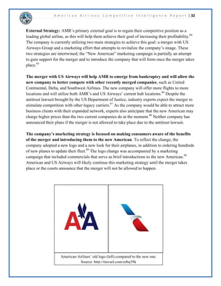 A m e r i c a n A i r l i n e s C o m p e t i t i v e I n t e l l i g e n c e R e p o r t | 17 
$05RUSRUDWLRQ+LVWRUDQG%DFNJURXQG 
 
([HFXWLYH6XPPDU$05RUSRUDWLRQLVWKHSDUHQWFRPSDQRIERWK$PHULFDQ$LUOLQHVDQG 
$PHULFDQ(DJOH$LUOLQHV$PHULFDQ$LUOLQHVKDVEHHQIOLQJWKHSXEOLFDFURVVWKH8QLWHG6WDWHV 
DQGWKHJOREHIRUHDUV$PHULFDQ$LUOLQHVLVKHDGTXDUWHUHGLQ)RUW:RUWK7H[DVLQZKLFK 
WKHDUHRQHRIWKHODUJHVWDLUOLQHVLQWKHHQWLUHZRUOG,QWKHFRPSDQDQQRXQFHGD 
FDPSDLJQWRPDUNHWWKH³QHZ$PHULFDQ´$ORQJZLWKDPDUNHWLQJFDPSDLJQWKHFRPSDQ 
XQYHLOHGDQHZORJRDQGUHIUHVKHGPDQRIWKHLUSODQHVLQDQWLFLSDWLRQRIWKHPHUJHUZLWK86 
$LUZDV 
 
'LVFXVVLRQ$PHULFDQ$LUOLQHVZDVIRXQGHGLQLWZDVIRUPHUO$PHULFDQ$LUZDV,QF 
EHIRUHWKHFRQVROLGDWLRQRIPRUHWKDQVPDOODLUOLQHVLQWRWKH$YLDWLRQRUSRUDWLRQ,WZDVQRW 
XQWLOWKDW$PHULFDQ$LUOLQHV,QFEHFDPHRIILFLDOLQZKLFK56PLWKEHFDPHWKH 
SUHVLGHQWRIWKHFRPSDQ$PHULFDQ$LUOLQHEHJDQWRWUDGHRQWKH1HZRUN6WRFN([FKDQJHRQ 
-XQH$WWKHWLPH$PHULFDQ$LUOLQHV¶KHDGTXDUWHUVZDVORFDWHGLQ1HZRUNLWEXWLW 
ZDVQRWXQWLOWKDW$PHULFDQPRYHGWR)RUW:RUWK7H[DV$PHULFDQ$LUOLQHVVHUYHV 
DSSUR[LPDWHOFLWLHVLQRYHUFRXQWULHVZLWKDURXQGGDLOIOLJKWVWKDWFRYHU1RUWK 
$PHULFDWKHDULEEHDQ/DWLQ$PHULFD(XURSHDQGWKH3DFLILF$PHULFDQKDVFRQWULEXWHG 
QHDUOELOOLRQWRWKH86DQGLQWHUQDWLRQDOHFRQRPLHVDVZHOODVFUHDWHGPRUHWKDQ 
MREVZRUOGZLGH 
 
$05KDGDQQRXQFHGDFRUQHUVWRQHVWUDWHJRQ6HSWHPEHUWKDWZRXOGKHOSVWUHQJWKHQ 
LWVQHWZRUN7KHVWUDWHJZLOOUHDOORFDWHLWVFDSDFLWWRKXEVLQ'DOODV)RUW:RUWKKLFDJR 
0LDPL1HZRUNDVZHOODV/RV$QJHOHVDQGWKHVH 
FLWLHVZLOOVHUYHDVWKHFRUQHUVWRQHRIWKHFRPSDQ¶V 
QHWZRUN7KLVVWUDWHJGLGQRWRQOVWUHQJWKHQ$05¶V 
GRPHVWLFQHWZRUNEXWDOVRWKHFDSDELOLWWRFRQQHFW 
SDVVHQJHUVJOREDOOWKURXJKWKHLURZQIOLJKWVDQGWKRVH 
RIWKHRQHZRUOGDOOLDQFHSDUWQHUV2QHZRUOG$OOLDQFH 
EULQJVWRJHWKHURIWKHZRUOG¶VODUJHVWDLUOLQHVDQG 
DIILOLDWHFDUULHUVLQZKLFKWRJHWKHUWKHPHPEHUVVHUYH 
QHDUOGHVWLQDWLRQVLQRYHUFRXQWULHVDQG 
WHUULWRULHV 
 
6RXUFHKWWSWLQXUOFRPNGWNY 
,QWKHEHJLQQLQJRI$PHULFDQ$LUOLQHVDQQRXQFHG 
WKDWWKHQHZ$PHULFDQLVFRPLQJ$PHULFDQ$LUOLQHVFKDQJHGWKHLUORJRWRKDYHDVOHHNHUORRN 
ZLWKYLEUDQWFRORUVEXWLWZLOOVWLOOSDWULEXWHWR$PHULFDQ$LUOLQHVSURXGSDVWDQGOHJDF 
$PHULFDQ$LUOLQHVLVORRNLQJWRPHUJHZLWK86$LUZDVDVWKHSODQWREHFRPHWKHSUHPLHU 
JOREDODQGGRPHVWLFDLUOLQH7KHDOVRDUHH[SHFWLQJWRH[SDQGWKHLUIOHHWDVZHOODVUHIXUELVKDQG 
 