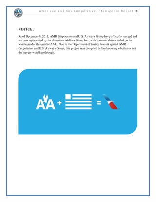 A m e r i c a n A i r l i n e s C o m p e t i t i v e I n t e l l i g e n c e R e p o r t | 2 
7DEOHRIRQWHQWV 
 
%XVLQHVV0RGHO$QDOVLV  
RPSHWLWLYH3URILOH  
CI Profile Dashboard ........................................................................................................ 
Porter’s 4 Corners ............................................................................................................. 
History / Background......................................................................................................... 
Management Profiling .......................................................................................................  
Products / Services............................................................................................................. 
Marketing........................................................................................................................... 
Operations.......................................................................................................................... 
Strategies............................................................................................................................ 
Financials .......................................................................................................................... 
Corporation Current Events ..............................................................................................  
)LQDQFLDO5DWLR$QDOVLV  
6RFLDO0HGLD5HSRUW   
0DFURHQYLURQPHQWDODQG,QGXVWU$QDOVLV 
STEEP Analysis ................................................................................................................. 
9 Forces Model .................................................................................................................. 
Analysis of Competing Hypotheses..................................................................................... 
XUUHQW,QGXVWU$FWLYLWLHV   
6WUDWHJ0RGHOVDQG$QDOVLV   
Critical Success Factors ...................................................................................................  
SWOT Model..................................................................................................................... 
Strategic Mapping............................................................................................................. 
$SSHQGL[ 
 